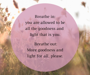 Writing and meditation: Breathe in: you are allowed to be all the goodness and light that is you. Breathe out, More goodness and light for all, please.`
