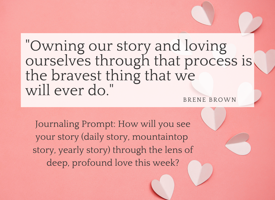 Background is pink with white hearts and says "Owning our story and loving ourselves through that process is the braves thing we will ever do." Brene Brown. Included is a journaling prompt: How will you see your story (daily story, mountaintop story, yearly story) through the lens of deep, profound love this week?